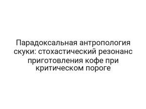 Парадоксальная антропология скуки: стохастический резонанс приготовления кофе при критическом пороге