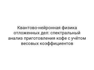 Квантово-нейронная физика отложенных дел: спектральный анализ приготовления кофе с учётом весовых коэффициентов